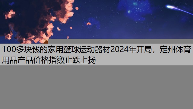 100多块钱的家用篮球运动器材2024年开局，定州体育用品产品价格指数止跌上扬