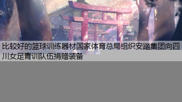 比较好的篮球训练器材国家体育总局组织安踏集团向四川女足青训队伍捐赠装备