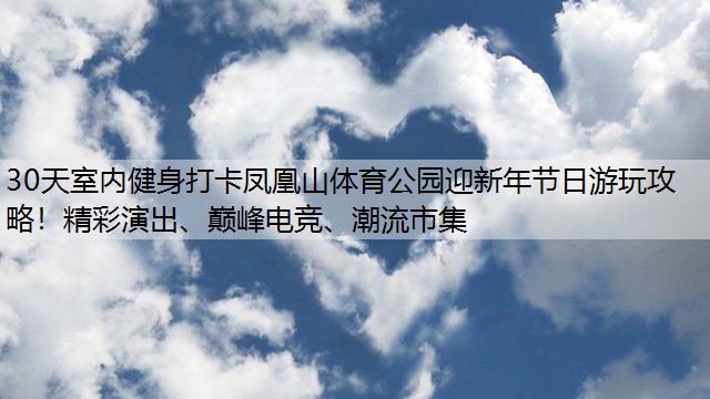 30天室内健身打卡凤凰山体育公园迎新年节日游玩攻略！精彩演出、巅峰电竞、潮流市集