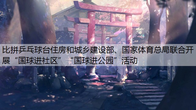 比拼乒乓球台住房和城乡建设部、国家体育总局联合开展“国球进社区”“国球进公园”活动