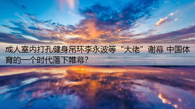 成人室内打孔健身吊环李永波等“大佬”谢幕 中国体育的一个时代落下帷幕？