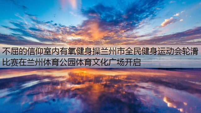 不屈的信仰室内有氧健身操兰州市全民健身运动会轮滑比赛在兰州体育公园体育文化广场开启