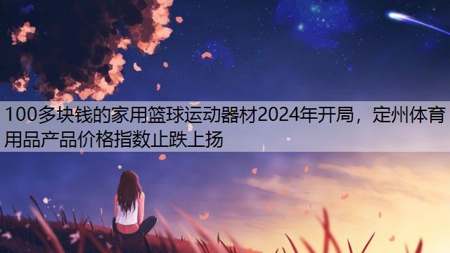 100多块钱的家用篮球运动器材2024年开局，定州体育用品产品价格指数止跌上扬