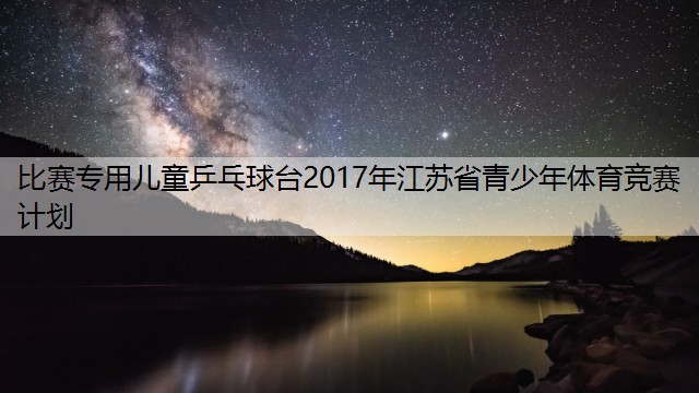 比赛专用儿童乒乓球台2017年江苏省青少年体育竞赛计划