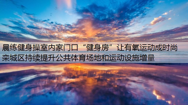 晨练健身操室内家门口“健身房”让有氧运动成时尚  栾城区持续提升公共体育场地和运动设施增量