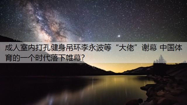 成人室内打孔健身吊环李永波等“大佬”谢幕 中国体育的一个时代落下帷幕？