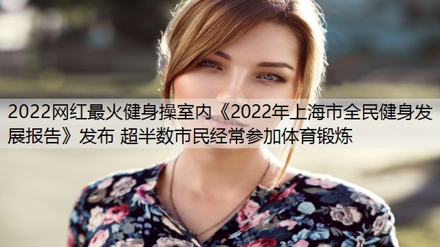 2022网红最火健身操室内《2022年上海市全民健身发展报告》发布 超半数市民经常参加体育锻炼